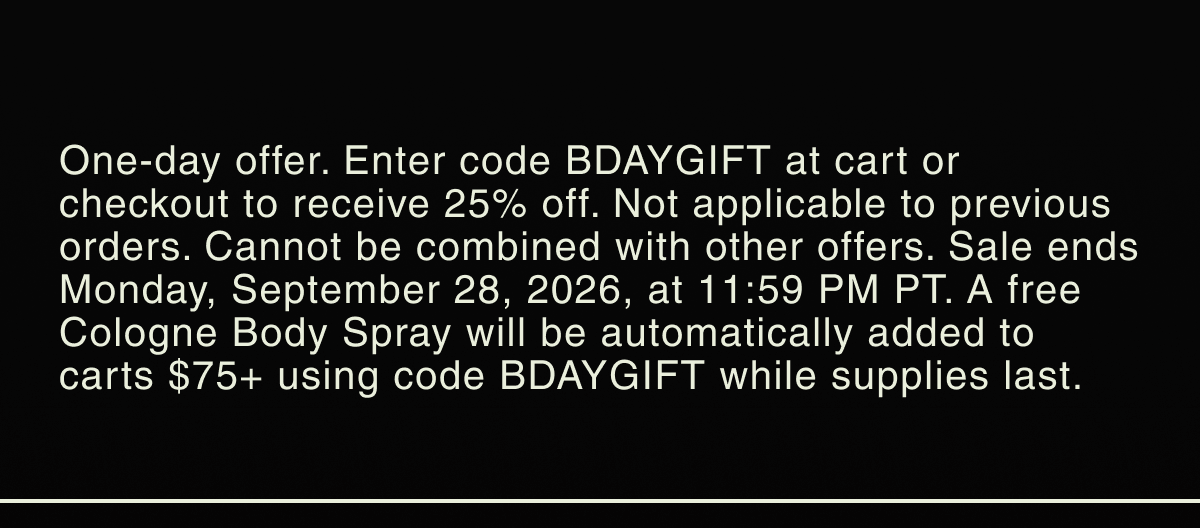 One-day offer. Enter code BDAYGIFT at cart or checkout to receive 25% off. Not applicable to previous orders. Cannot be combined with other offers. Sale ends Monday, September 28, 2026, at 11:59 PM PT. A free Cologne Body Spray will be automatically added to carts $75+ using code BDAYGIFT while supplies last.