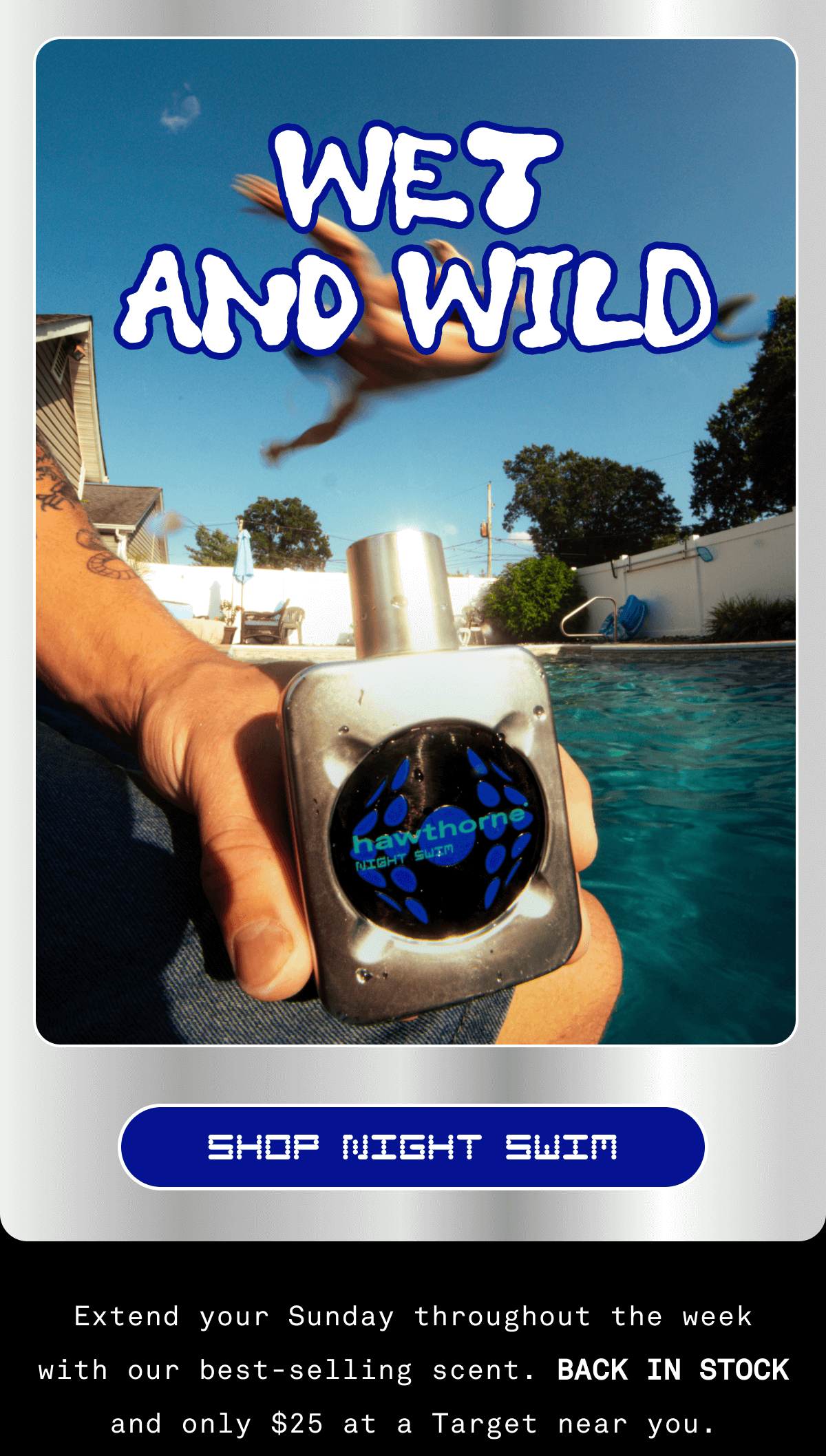 WET AND WILD SHOP NIGHT SWIM Extend your Sunday throughout the week with our best-selling scent. BACK IN STOCK and only $25 at a Target near you.  WET AND WILD SHOP NIGHT SWIM Extend your Sunday throughout the week with our best-selling scent. BACK IN STOCK and only $25 at a Target near you.