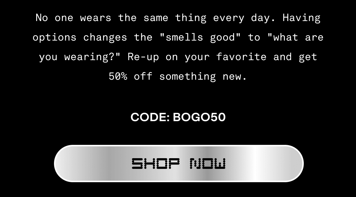 No one wears the same thing every day. Having options changes the "smells good" to "what are you wearing?" Re-up on your favorite and get 50% off something new. | CODE: BOGO50 | Shop Now