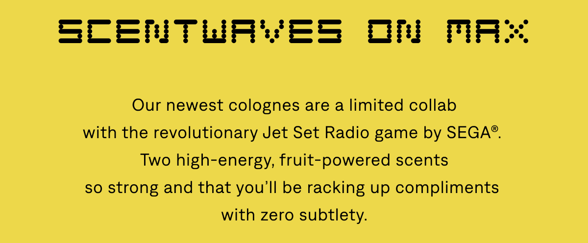 Scentwaves on Max | Our newest colognes are a limited collab with the revolutionary Jet Set Radio game by SEGA®. Two high-energy, fruit-powered scents so strong and that you’ll be racking up compliments with zero subtlety.