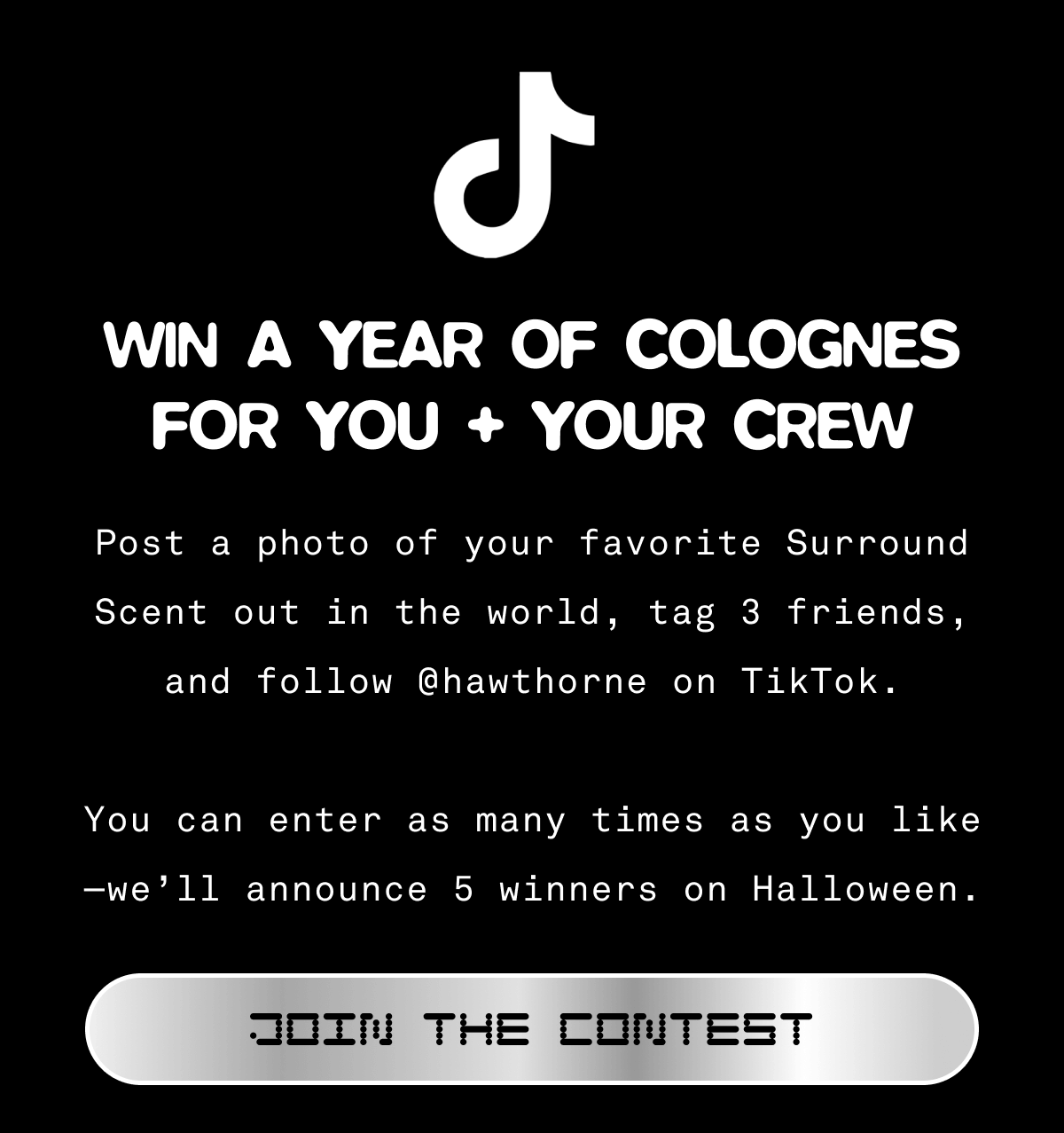 🎉 Win a Year of Colognes for You + Your Crew 🎉  Post a photo of your favorite Surround Scent out in the world, tag 3 friends, and follow @hawthorne on TikTok.  You can enter as many times as you like—we’ll announce 5 winners on Halloween.  JOIN THE CONTEST 🎉 Win a Year of Colognes for You + Your Crew 🎉  Post a photo of your favorite Surround Scent out in the world, tag 3 friends, and follow @hawthorne on TikTok.  You can enter as many times as you like—we’ll announce 5 winners on Halloween.  JOIN THE CONTEST