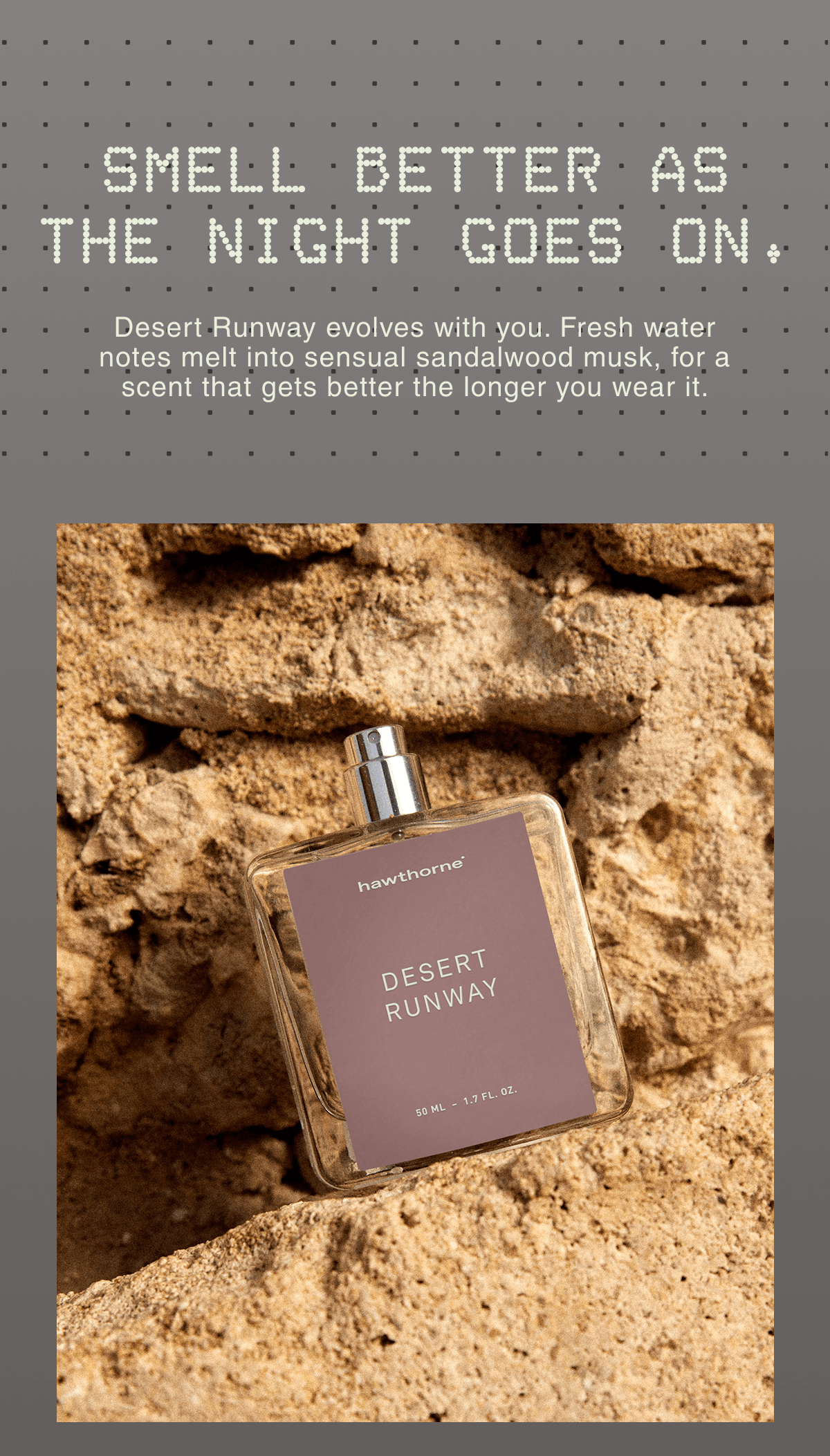 Smell better as the night goes on. | Desert Runway evolves with you. Fresh water notes melt into sensual sandalwood musk, for a scent that gets better the longer you wear it. | 