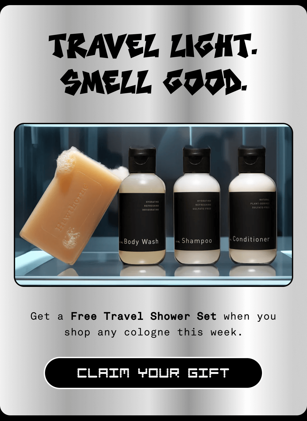Travel light. Smell good. Get a Free Travel Shower Set when you shop any cologne this week. Claim your gift Travel light. Smell good. Get a Free Travel Shower Set when you shop any cologne this week. Claim your gift