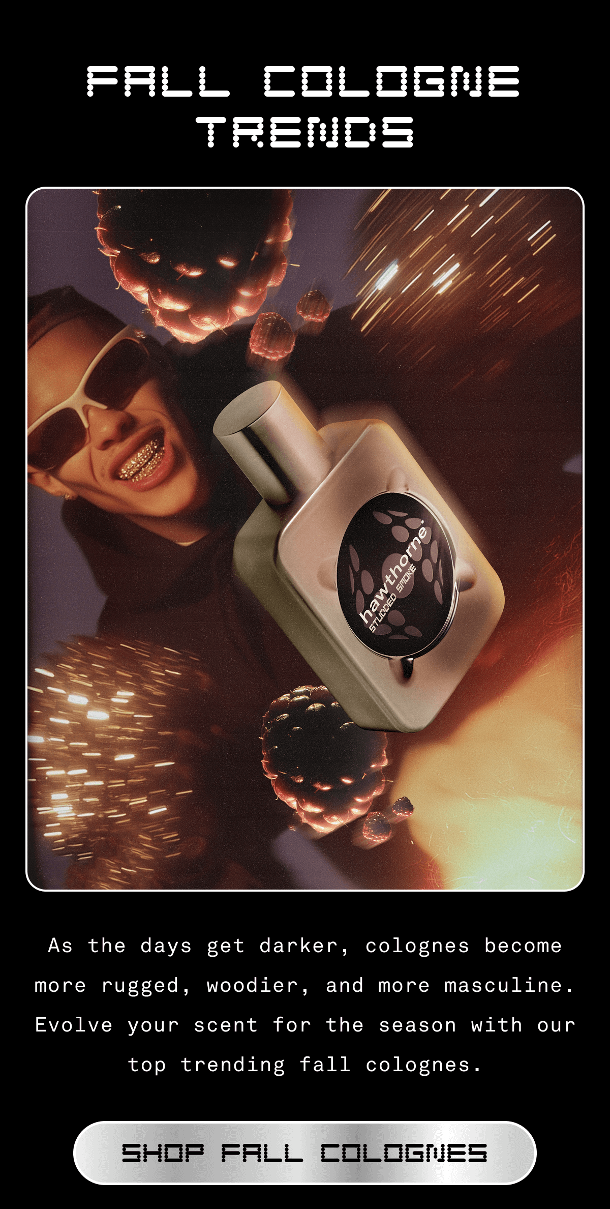 FALL COLOGNE TRENDS As the days get darker, colognes become more rugged, woodier, and more masculine. Evolve your scent for the season with our top trending fall colognes. SHOP FALL COLOGNES  FALL COLOGNE TRENDS As the days get darker, colognes become more rugged, woodier, and more masculine. Evolve your scent for the season with our top trending fall colognes. SHOP FALL COLOGNES