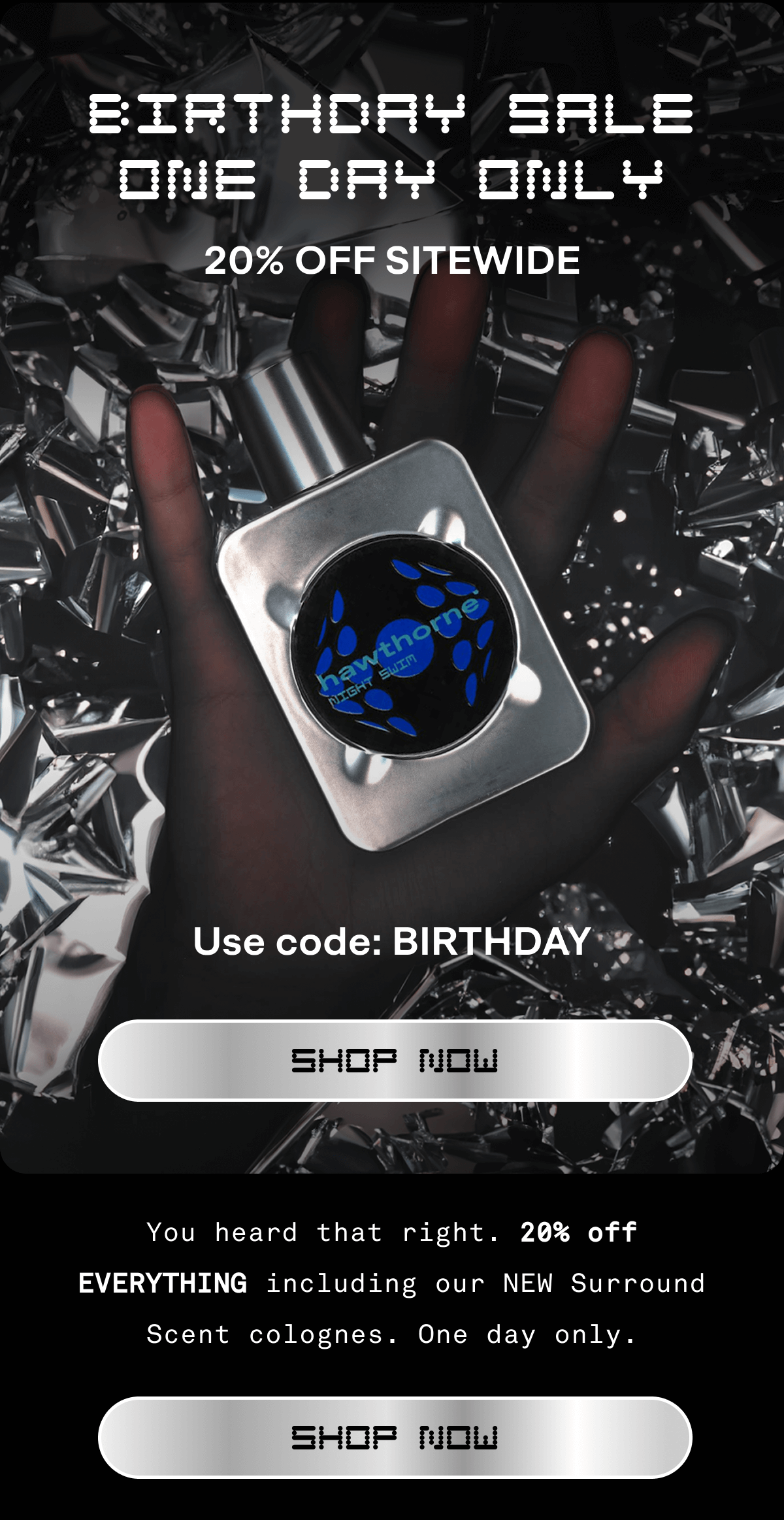BIRTHDAY SALE
ONE DAY ONLY 20% OFF SITEWIDE Use code: BIRTHDAY Shop Now You heard that right. 20% off EVERYTHING including our NEW Surround Scent colognes. One day only. Shop Now BIRTHDAY SALE
ONE DAY ONLY 20% OFF SITEWIDE Use code: BIRTHDAY Shop Now You heard that right. 20% off EVERYTHING including our NEW Surround Scent colognes. One day only. Shop Now
