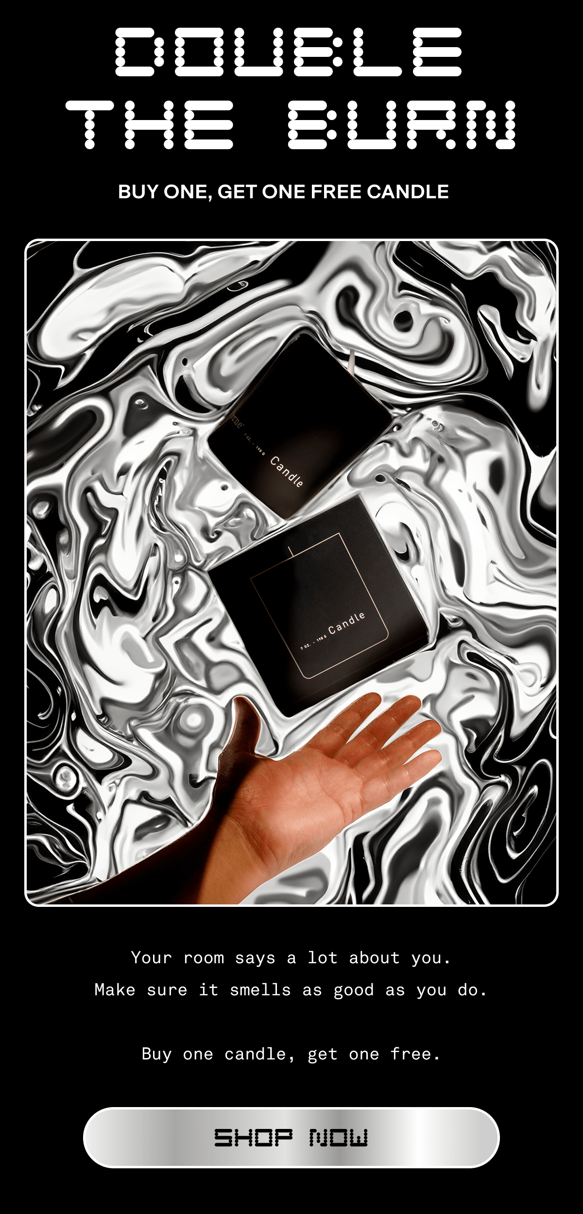 DOUBLE THE BURN | Buy one, get one free candle | Your room says a lot about you. Make sure it smells as good as you do. Buy one candle, get one free. | Shop Now