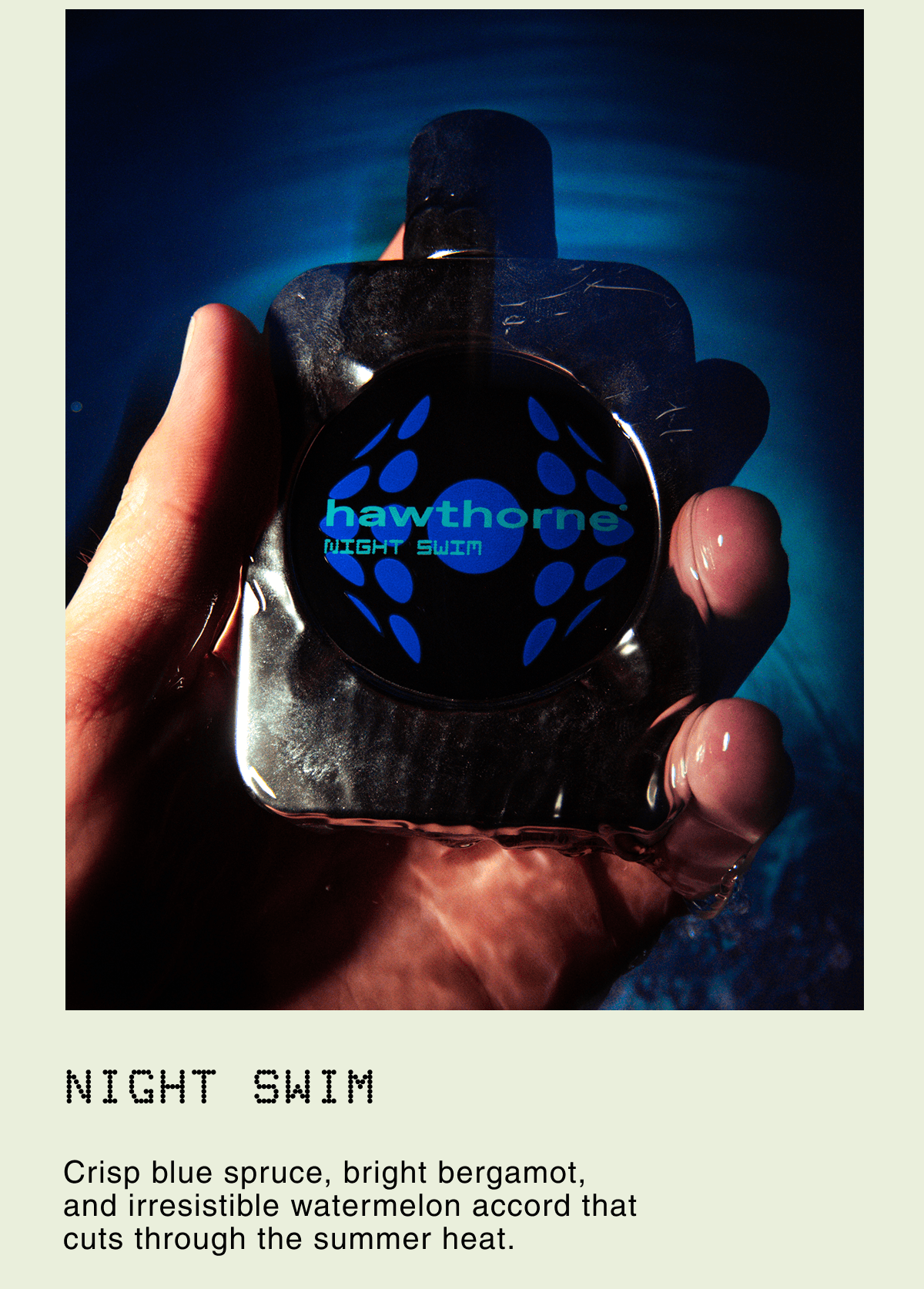 Night Swim. Crisp blue spruce, bright bergamot, and irresistible watermelon accord that cuts through the summer heat.