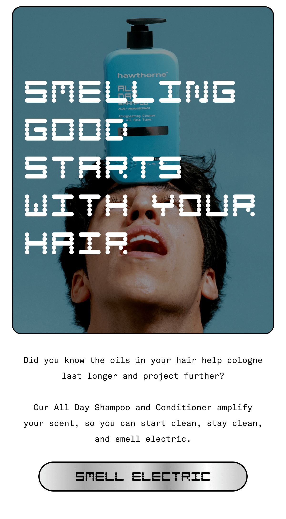 SMELLING GOOD STARTS WITH YOUR HAIR Did you know the oils in your hair help cologne last longer and project further?  Our All Day Shampoo and Conditioner amplify your scent, so you can start clean, stay clean, and smell electric. SMELL ELECTRIC