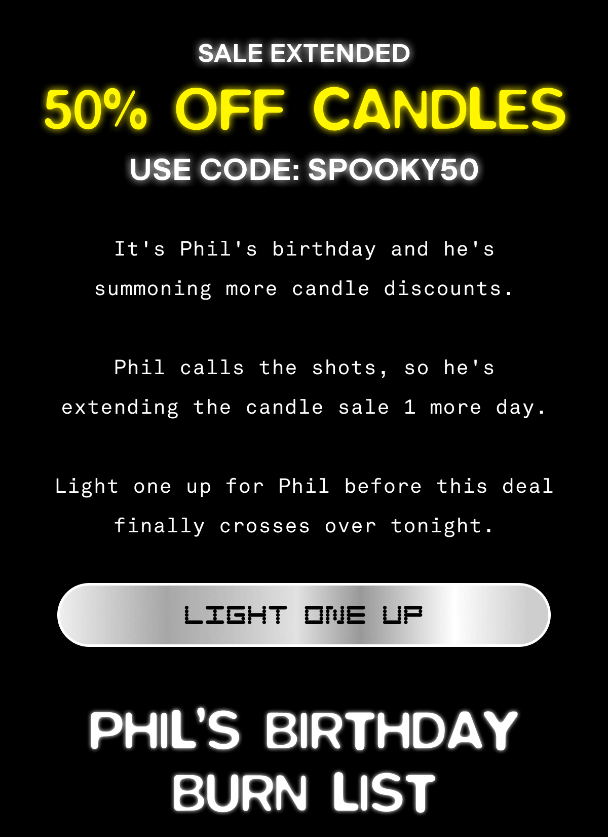 SALE EXTENDED | 50% OFF CANDLES | USE CODE:SPOOKY50 It’s Phil’s birthday, and he’s summoning more candle discounts. Phil calls the shots, so he's extending the candle sale 1 more day. Light one up for Phil before this deal finally crosses over tonight. | Light One Up | Phil's Birthday Burn List SALE EXTENDED | 50% OFF CANDLES | USE CODE:SPOOKY50 It’s Phil’s birthday, and he’s summoning more candle discounts. Phil calls the shots, so he's extending the candle sale 1 more day. Light one up for Phil before this deal finally crosses over tonight. | Light One Up | Phil's Birthday Burn List