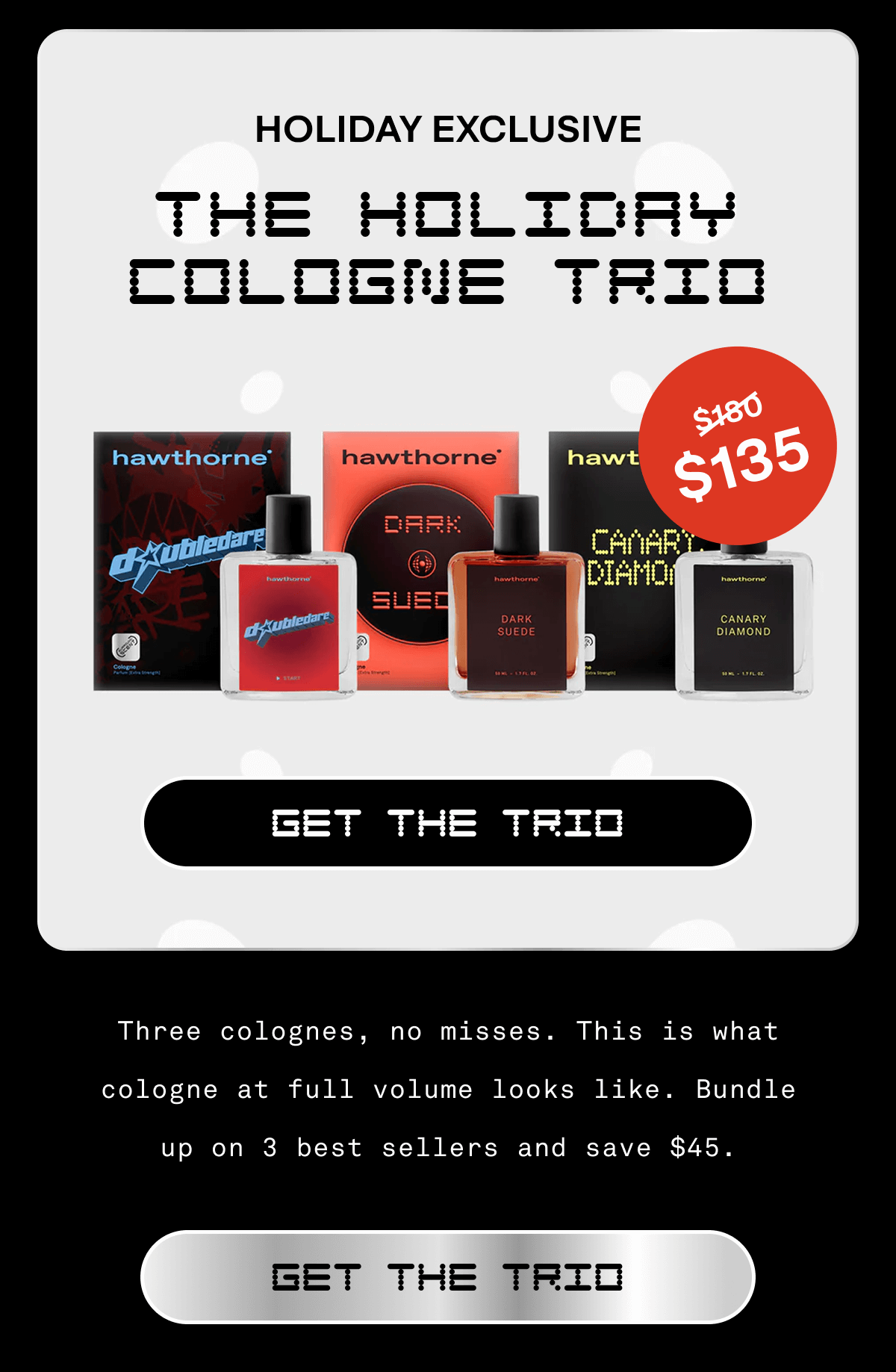 HOLIDAY EXCLUSIVE The Holiday Cologne Trio Get The Trio Three colognes, no misses. This is what cologne at full volume looks like. Bundle up on 3 best sellers and save $45. Get The Trio