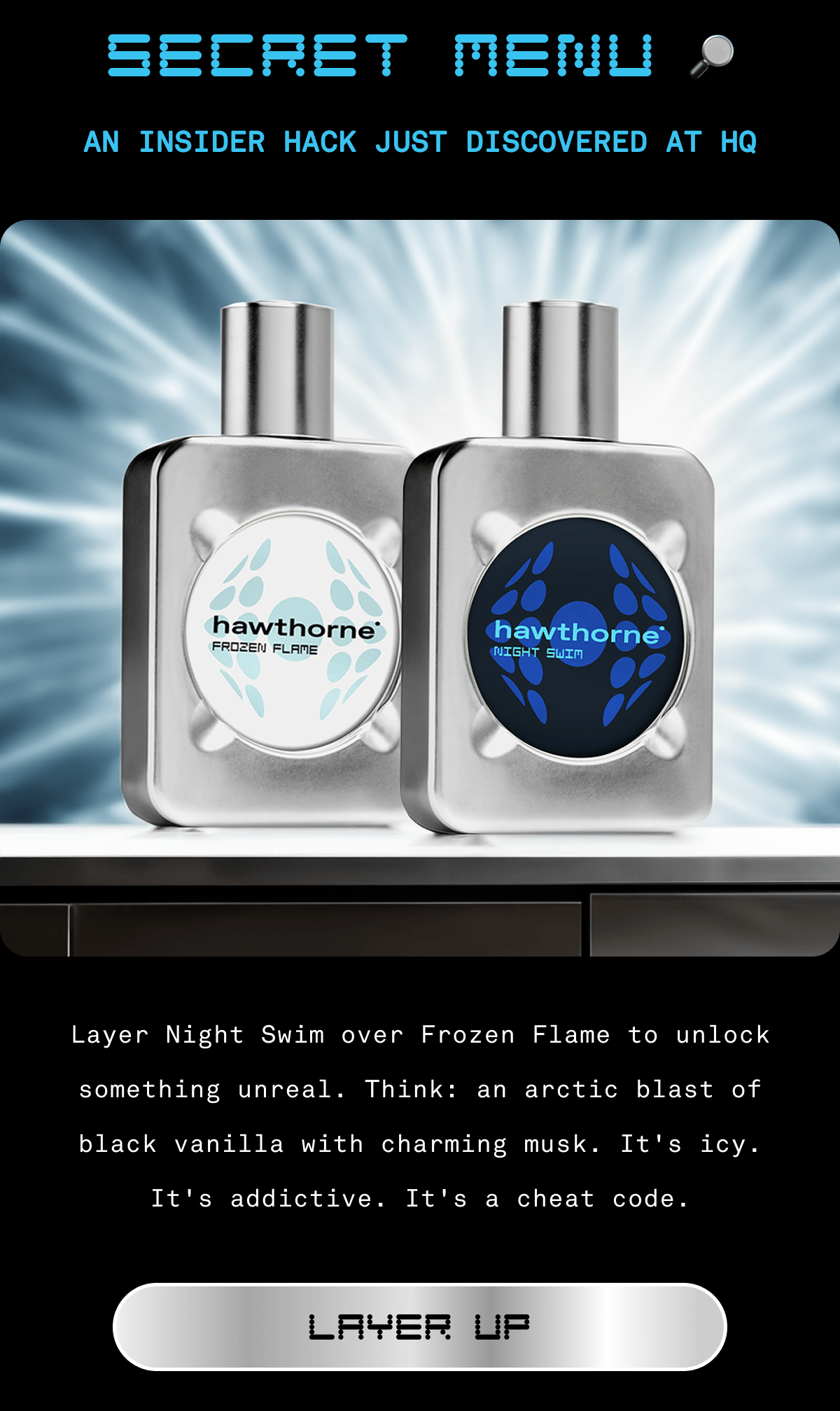 SECRET MENU | AN INSIDER HACK JUST DISCOVERED AT HQ | Layer Night Swim over Frozen Flame to unlock something unreal. Think: an arctic blast of black vanilla with charming musk. It's icy.  It's addictive. It's a cheat code. | LAYER UP 
