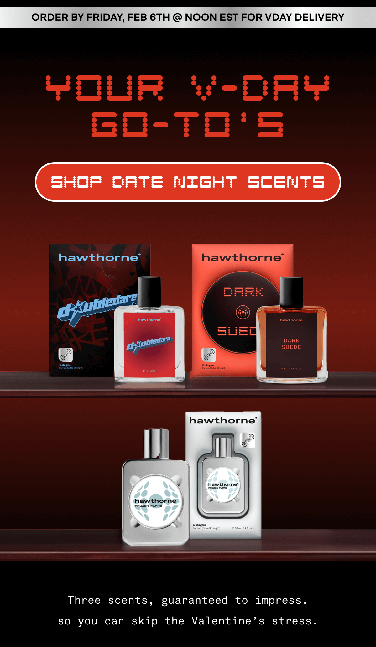 ORDER BY FRIday, FEB 6TH @ NOON EsT FOR VDAY DELIVERY Your V-day Go-To s SHOP DATE night scents Three scents, guaranteed to impress. so you can skip the Valentine’s stress.