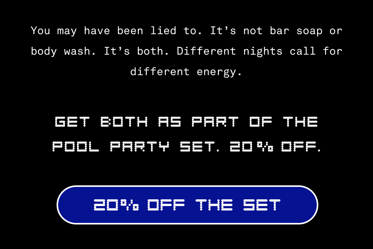You may have been lied to. It’s not bar soap or body wash. It’s both. Different nights call for different energy. | Get both as part of the Pool Party Set. 20% Off. | 20% Off The Set