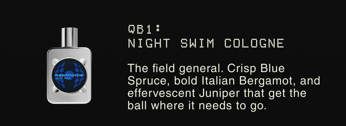 QB1: NIGHT SWIM COLOGNE | The field general. Crisp Blue Spruce, bold Italian Bergamot, and effervescent Juniper that get the ball where it needs to go.