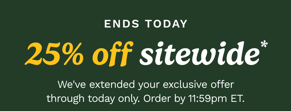 Ends today 25% off sitewide. We've extended your exclusive offer trough today only. Order by 11:59pm ET.