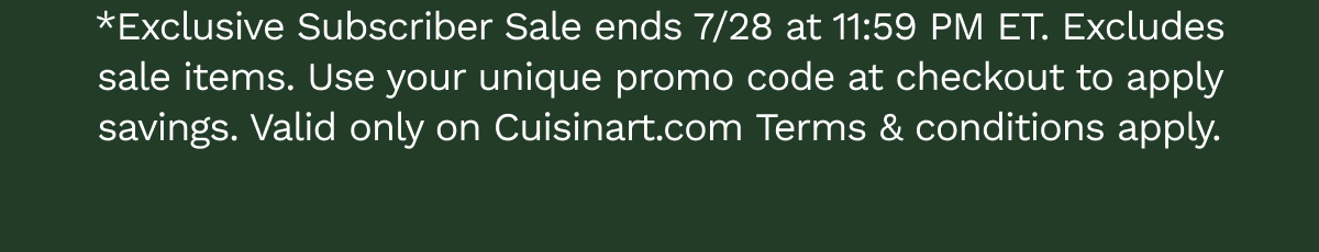 *Exclusive Subscriber Sale ends 7/28 at 11:59 PM ET. Excludes sale items. Use your unique promo code at checkout to apply savings. Valid only on Cuisinart.com&nbsp;Terms & conditions&nbsp;apply.