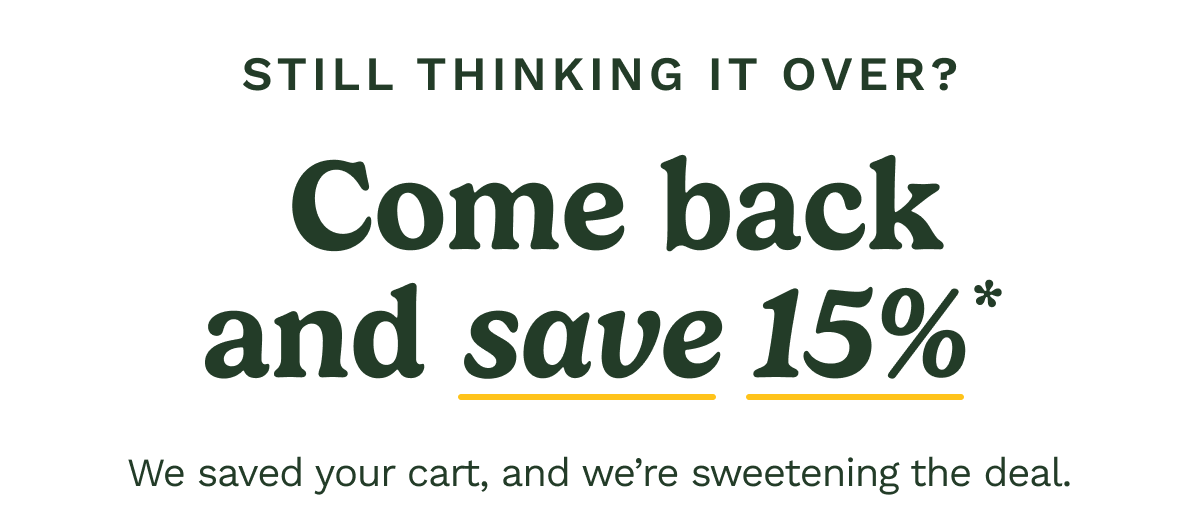 Still thinking it over? Come back and save 15%* We saved your cart and we're sweetening the deal.