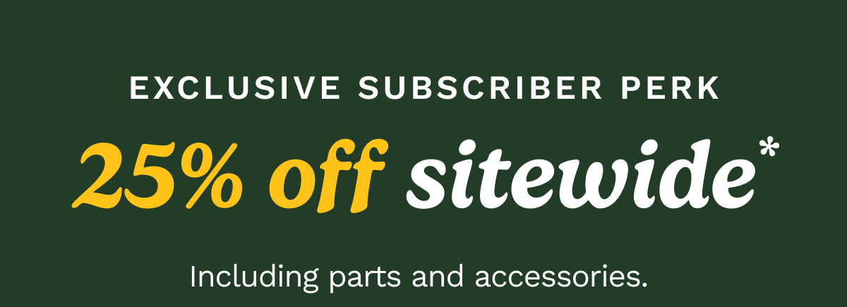EXCLUSIVE SUBSCRIBER PERK: 25% off sitewide. including parts and accessories. 