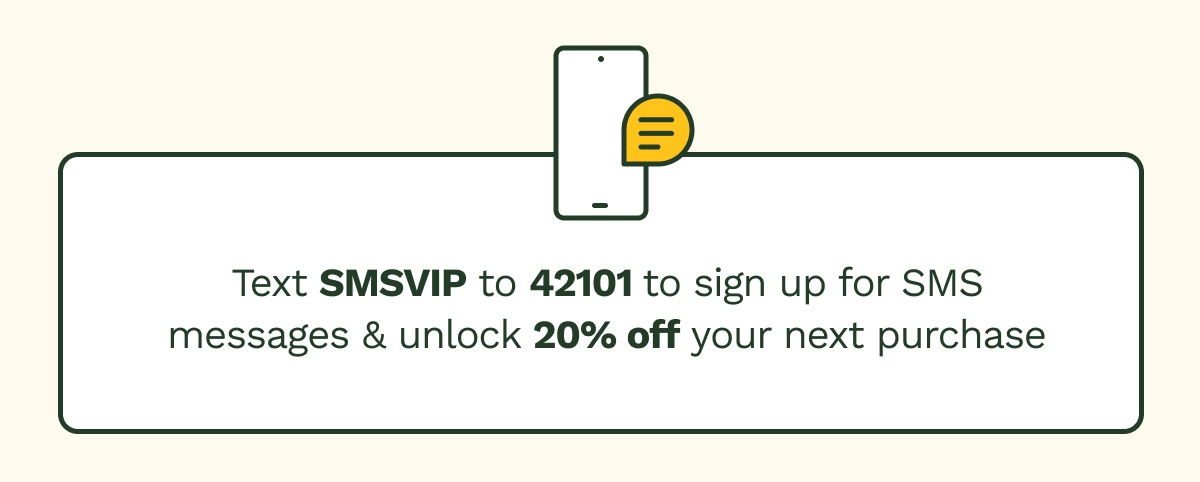 Text SMSVIP to 42101 to sign up for SMS messages & unlock 15% off your next purchase.
