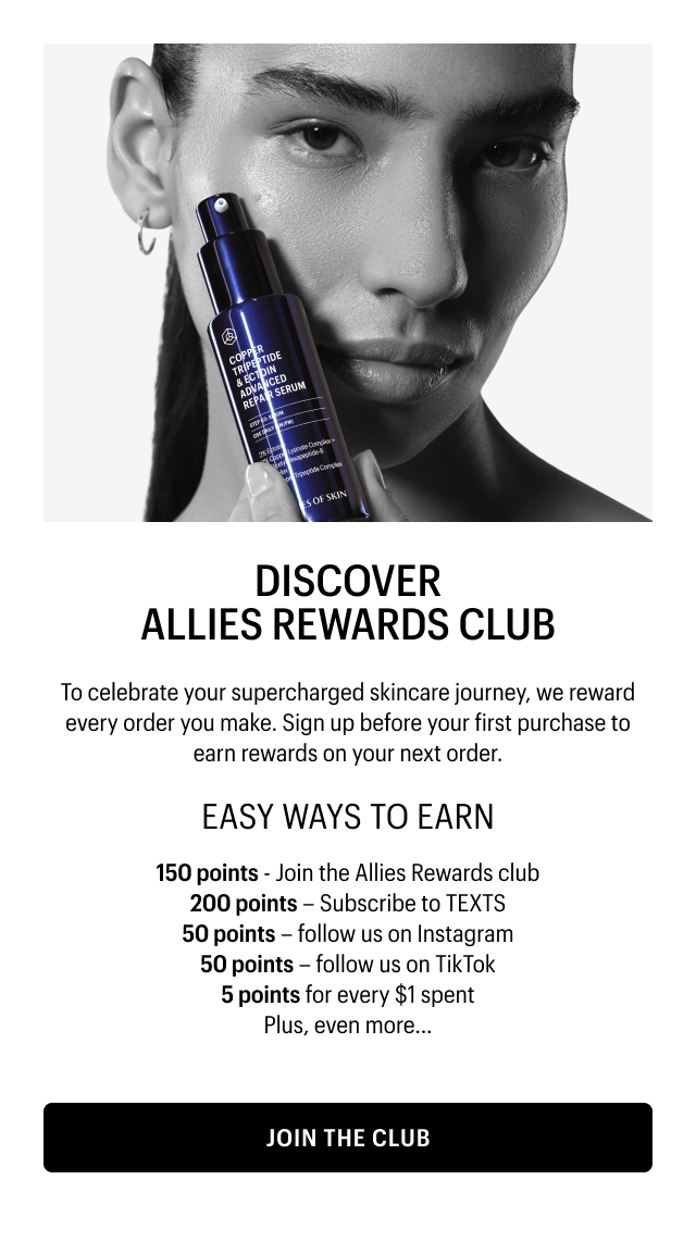 DISCOVER ALLIES REWARDS CLUB | To celebrate your supercharged skincare journey, we reward every order you make. Sign up before your first purchase to earn rewards on your next order. | EASY WAYS TO EARN | 150 points - Join the Allies Rewards club | 200 points – Subscribe to TEXTS | 50 points – follow us on Instagram | 50 points – follow us on TikTok 5 points for every $1 spent | Plus, even more... | JOIN THE CLUB
