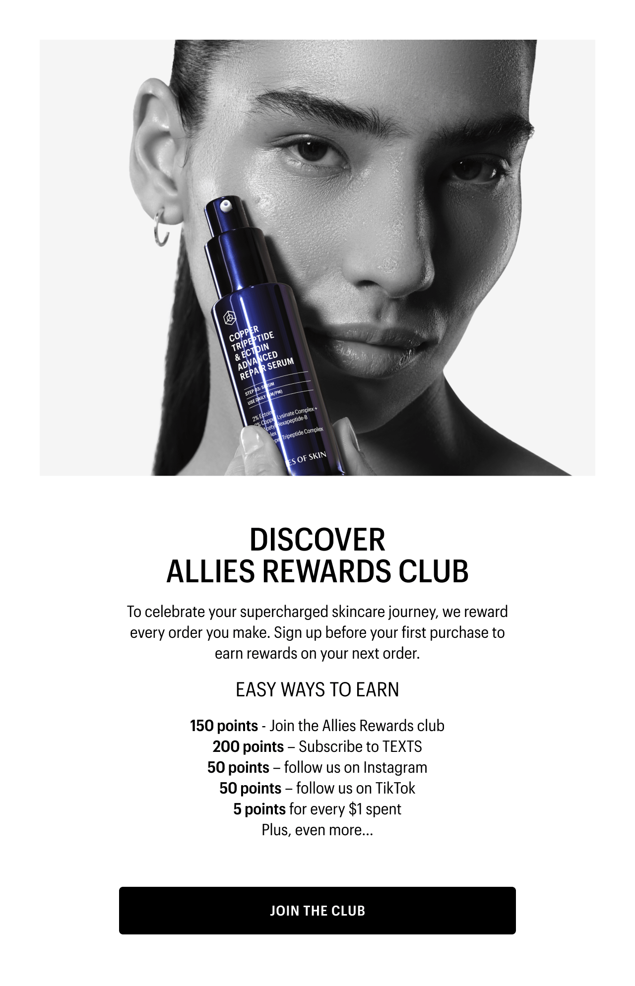 DISCOVER ALLIES REWARDS CLUB | To celebrate your supercharged skincare journey, we reward every order you make. Sign up before your first purchase to earn rewards on your next order. | EASY WAYS TO EARN | 150 points - Join the Allies Rewards club | 200 points – Subscribe to TEXTS | 50 points – follow us on Instagram | 50 points – follow us on TikTok 5 points for every $1 spent | Plus, even more... | JOIN THE CLUB