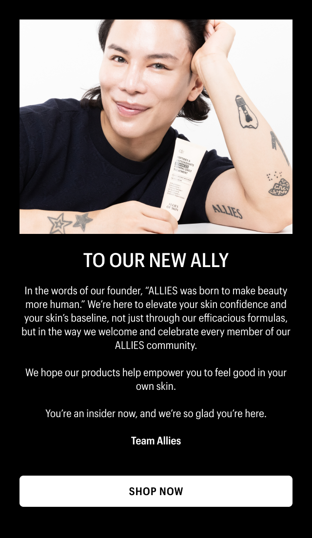 TO OUR NEW ALLY | In the words of our founder, ALLIES was born to make beauty more human. We’re here to elevate your skin confidence and your skin’s baseline, not just through our efficacious formulas, but in the way we welcome and celebrate every member of our ALLIES community. | We hope our products help empower you to feel good in your own skin.| You’re an insider now, and we’re so glad you’re here. | Team Allies | SHOP NOW