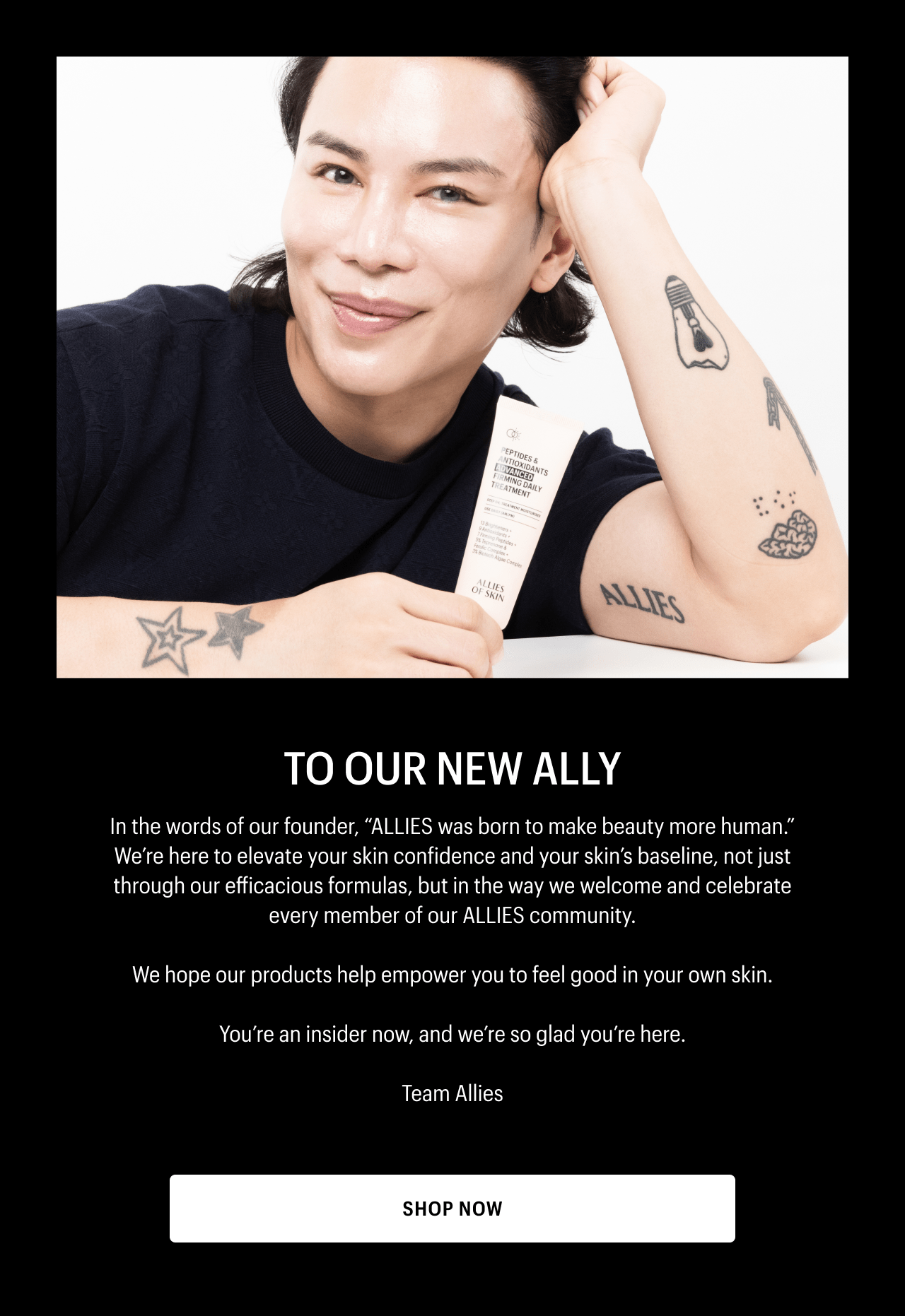 TO OUR NEW ALLY | In the words of our founder, ALLIES was born to make beauty more human. We’re here to elevate your skin confidence and your skin’s baseline, not just through our efficacious formulas, but in the way we welcome and celebrate every member of our ALLIES community. | We hope our products help empower you to feel good in your own skin.| You’re an insider now, and we’re so glad you’re here. | Team Allies | SHOP NOW