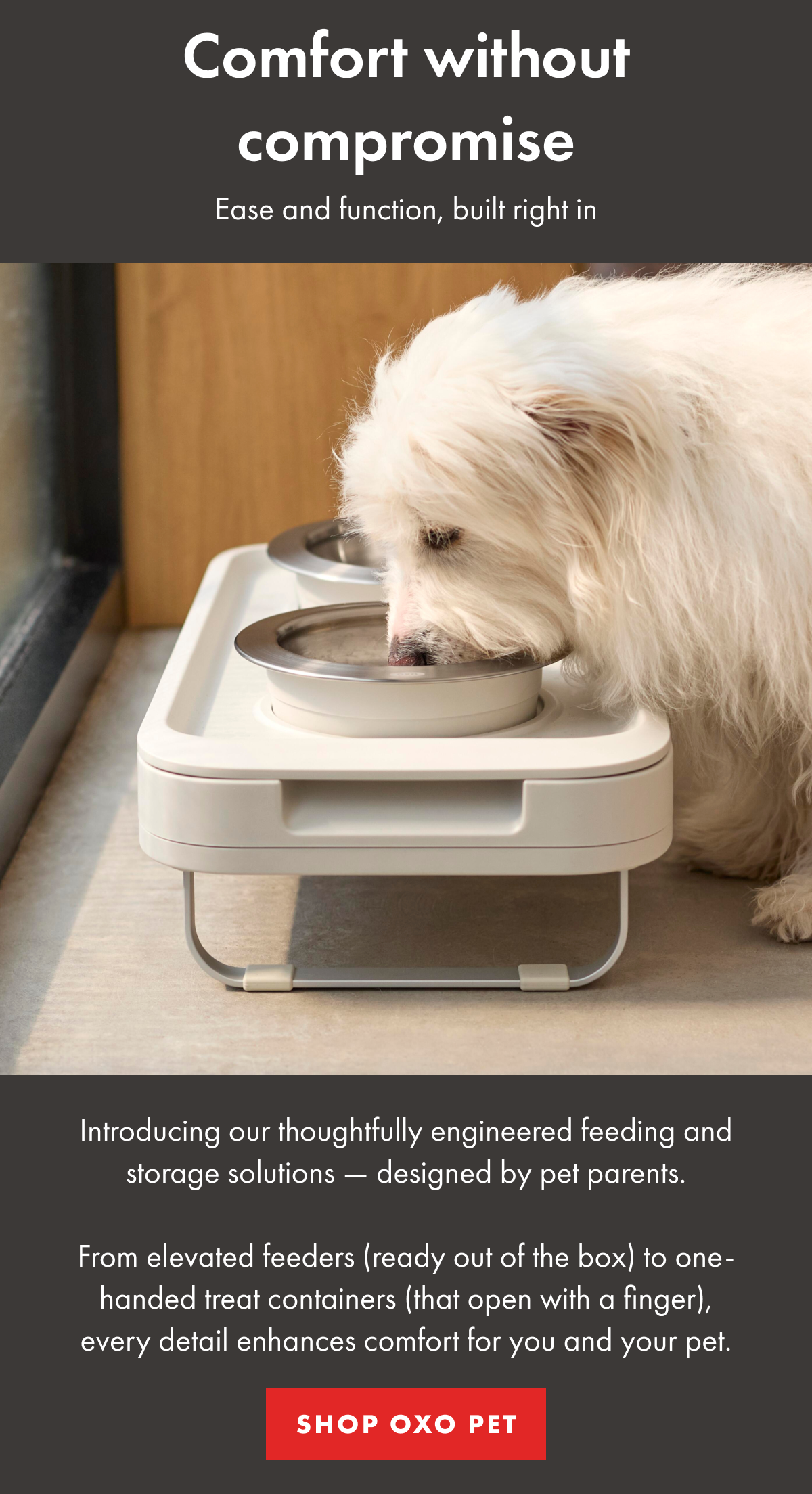Comfort without compromise. Ease and function, built right in. Introducing our thoughtfully engineered feeding and storage solutions - designed by pet parents. | SHOP OXO PET