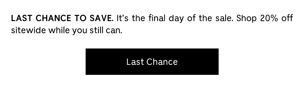 LAST CHANCE TO SAVE. It's the final day of the sale. Shop 20% off sitewide while you still can. Last Chance