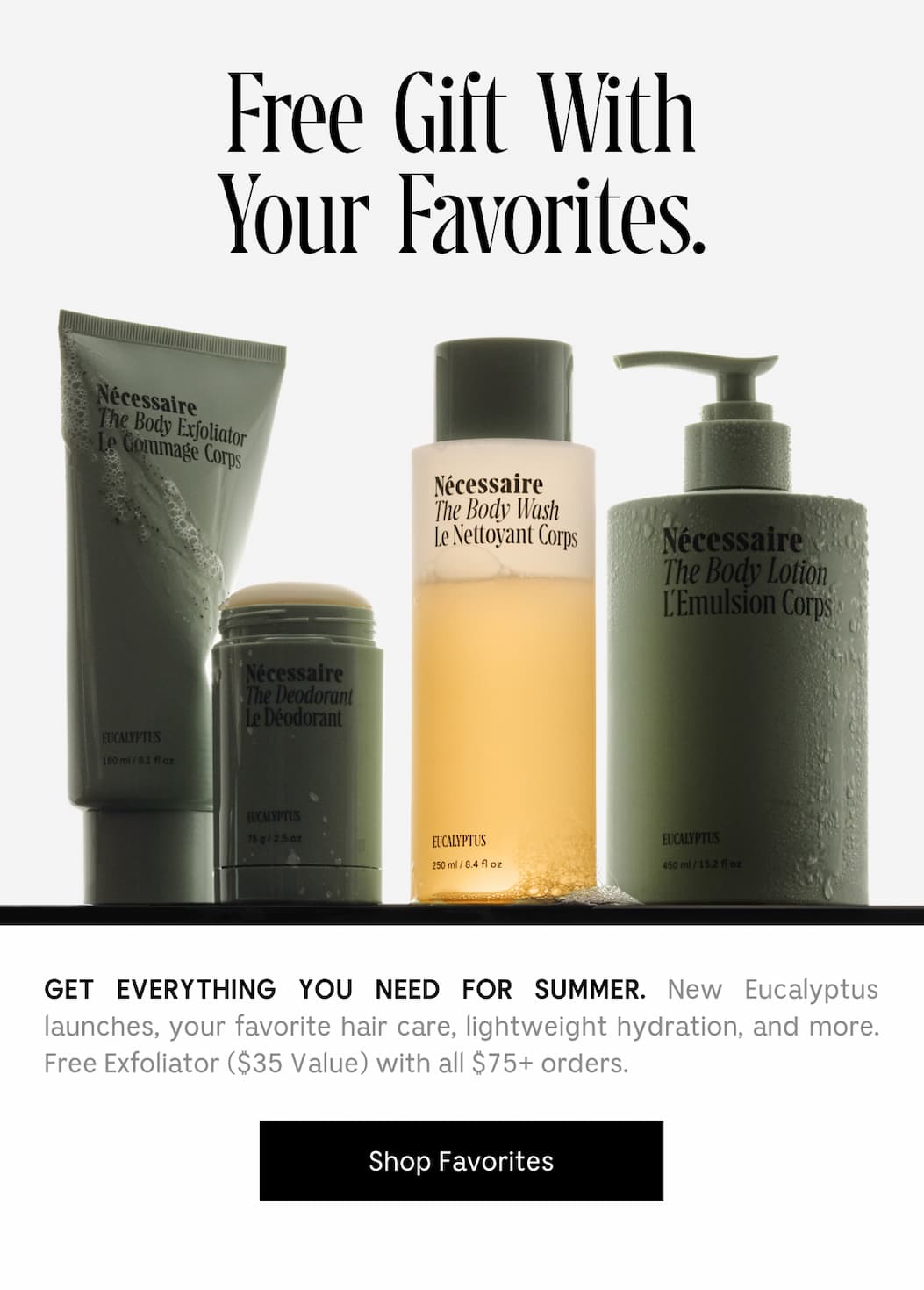 GET EVERYTHING YOU NEED FOR SUMMER. New Eucalyptus launches, your favorite hair, lightweight hydration, and more. Free Exfoliator ($35 Value) with all $75+ orders. [ Shop Favorites ]