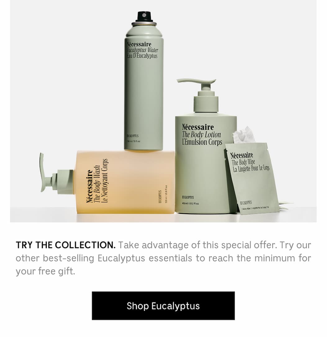 TRY THE COLLECTION. Take advantage of this special offer. Try our other best-selling Eucalyptus essentials to reach the minimum for your gift. [ Shop Eucalyptus ]