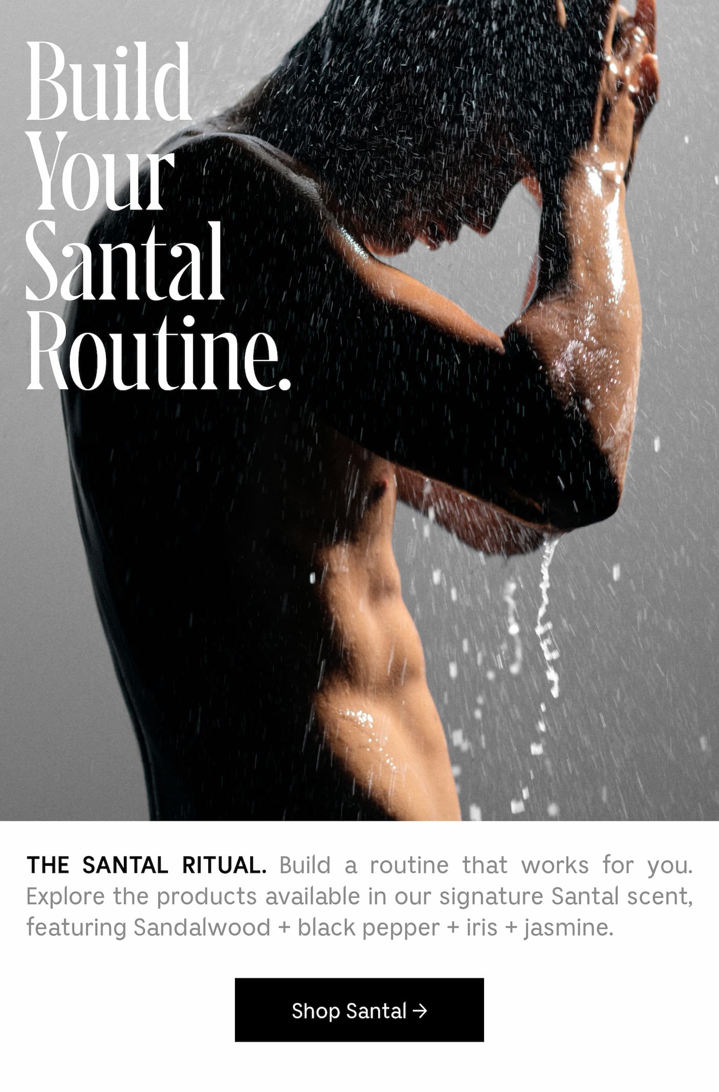 THE SANTAL RITUAL. Build a routine that works for you. Explore the products available in our signature Santal scent, featuring Sandalwood + black pepper + iris + jasmine. Shop Santal