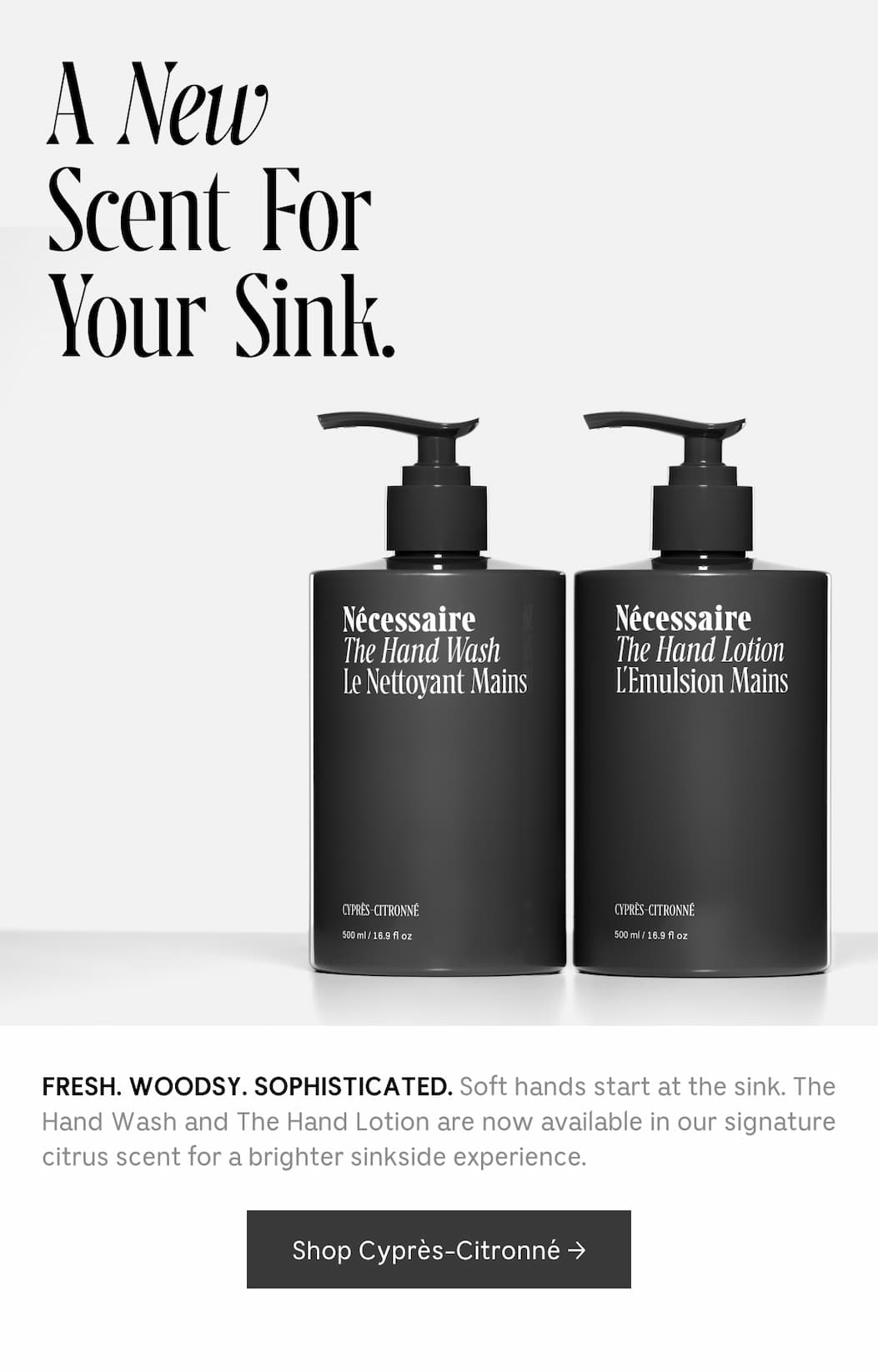 FRESH. WOODSY. SOPHISTICATED. Soft hands start at the sink. The Hand Wash and The Hand Lotion are now available in our signature citrus scent for a brighter sinkside experience. [ Shop Cyprés-Citronné ]