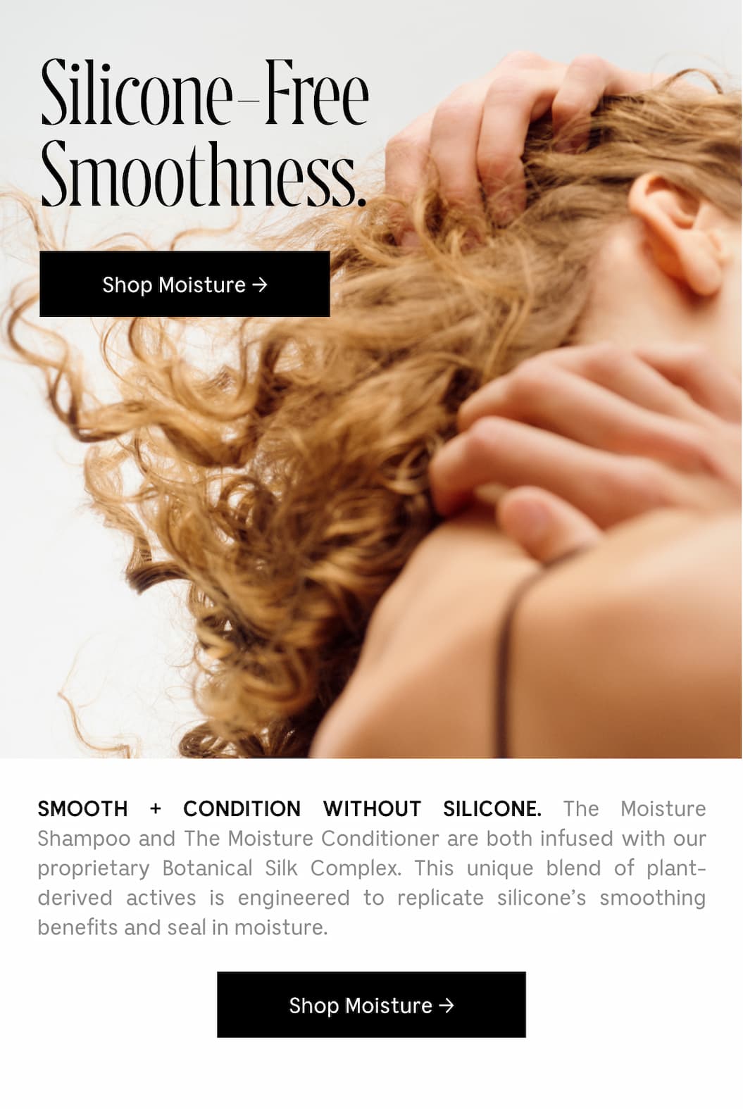 SMOOTH + CONDITION WITHOUT SILICONE. The Moisture Shampoo and The Moisture Conditioner are both infused with our proprietary Botanical Silk Complex. This unique blend of plant-derives actives is engineered to replicate silicone's smoothing benefits and seal in moisture. [ Shop Moisture ]