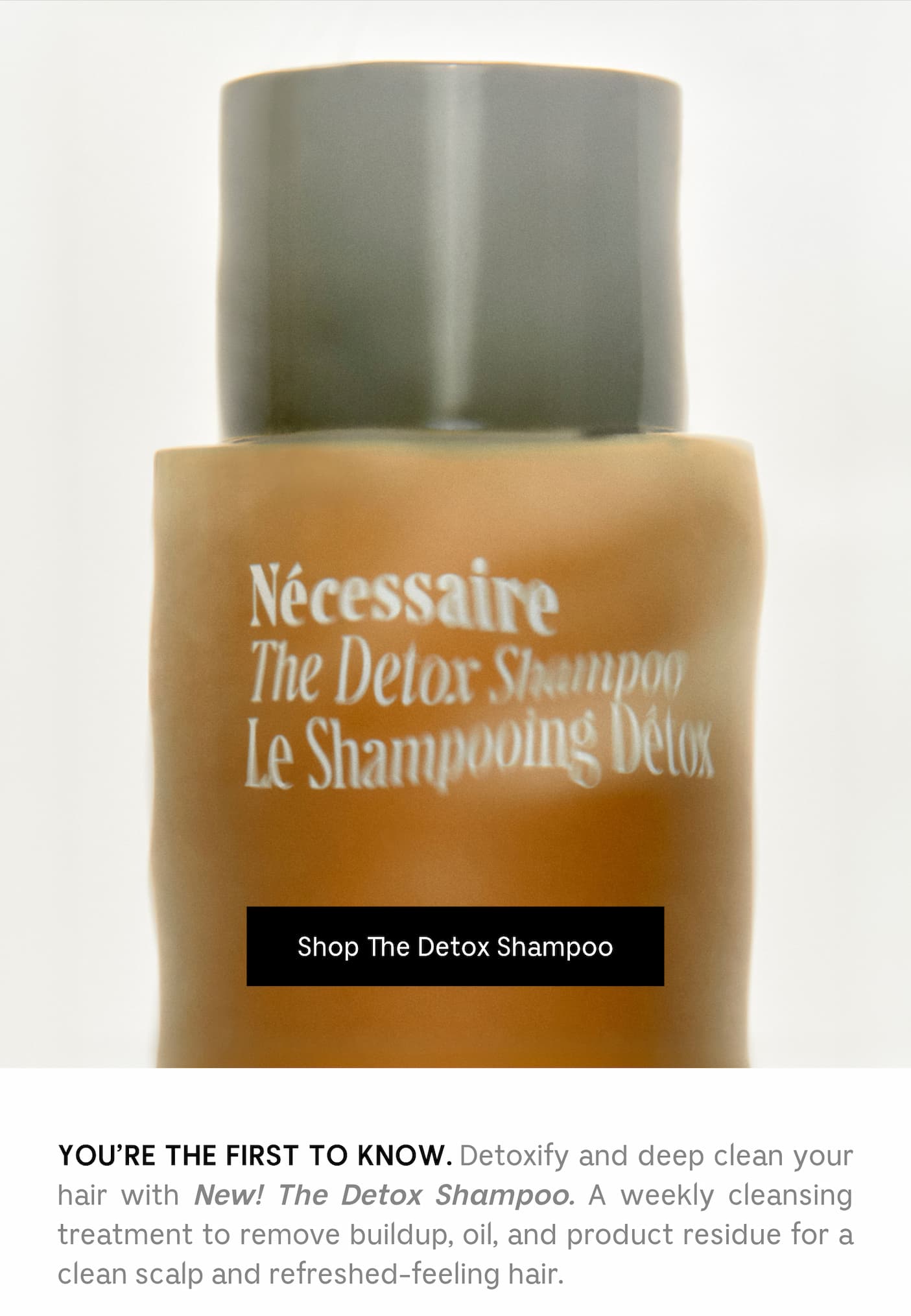 YOU'RE THE FIRST TO KNOW. Detoxify and deep clean your hair with New! The Detox Shampoo. A weekly cleansing treatment to remove buildup, oil, and product residue for a clean scalp and refreshed-feeling hair.
