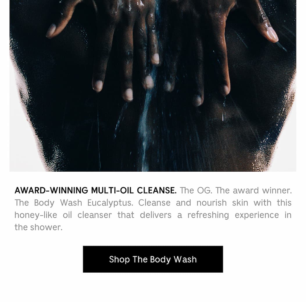 AWARD-WINNING MUTLI-OIL CLEANSE. The OG. The award winner. The Body Wash Eucalyptus. Cleanse and nourish skin with this honey-like oil cleanser that delivers a refreshing experience in the shower. Shop The Body Wash