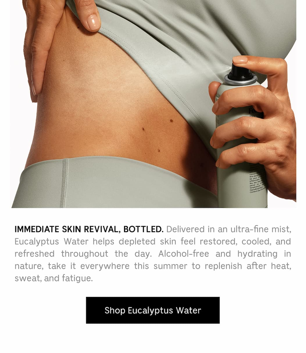 IMMEDIATE SKIN REVIVAL, BOTTLED. Delivered in an ultra-fine mist, Eucalyptus Water helps depleted skin feel restored, cooled, and refreshed throughout the day. Alcohol-free and hydrating in nature, take it everywhere this summer to replenish after heat, sweat, and fatigue. Shop Eucalyptus Water