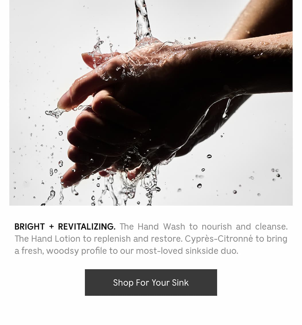 BRIGHT + REVITALIZING. The Hand Wash to nourish and cleanse. The Hand Lotion to replenish and restore. Cyprés-Citronné to bring a fresh, woodsy profile to our most-loved sinkside duo. [ Shop For Your Sink ]