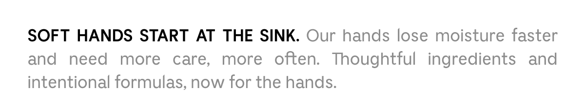 SOFT HANDS START AT THE SINK. Our hands lose moisture faster and need more care, more often. Thoughtful ingredients and intentional formulas, now for the hands.