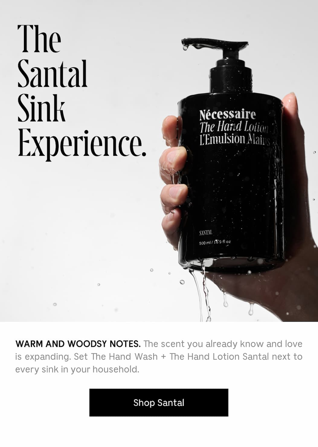 WARM AND WOODSY NOTES. The scent you already know and love is expanding. Set the Hand Wash + Hand Lotion Santal next to every sink in your household. Shop Santal