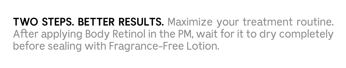 TWO STEPS. BETTER RESULTS. Maximize your treatment routine. After applying Body Retinol in the PM, wait for it to dry completely before sealing with Fragrance-Free Lotion