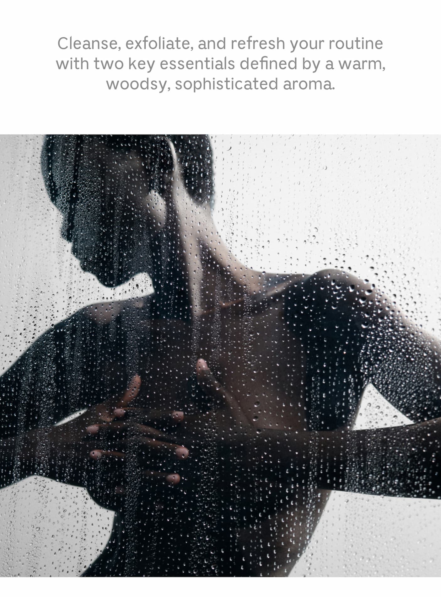 Cleanse, Exfoliate, and refresh your routine with two key essentials defined by a warm, woodsy, sophisticated aroma.