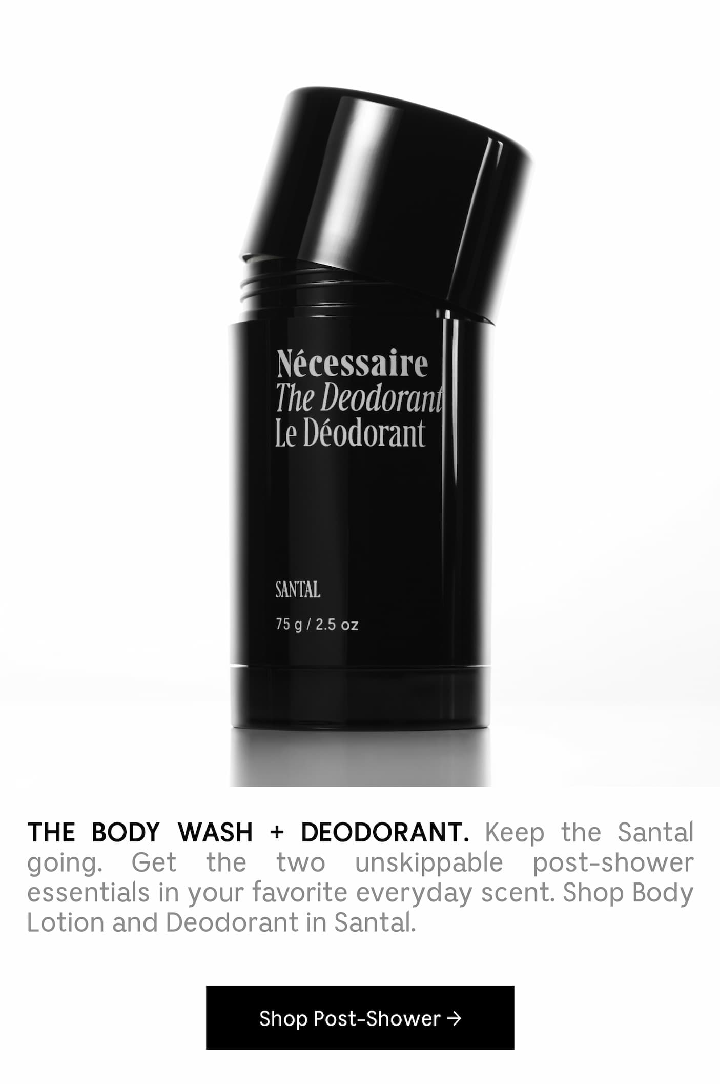 THE BODY WASH + DEODORANT. Keep the Santal going. Get the two unskippable post-shower essentials in your favorite everyday scent. Shop Body Lotion and Deodorant in Santal. Shop Post-Shower