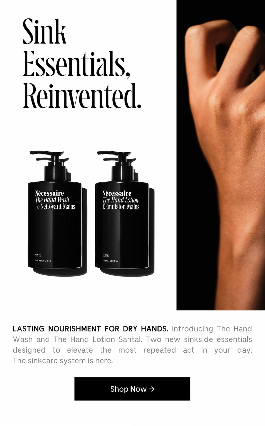 SINK ESSENTIALS, REINVENTED. LASTING NOURISHMENT FOR DRY HANDS. Introducing The Hand Wash and The Hand Lotion Santal. Two new sinkside essentials designed to elevate the most repeated act in your day. The sinkcare system is here. Shop Now.