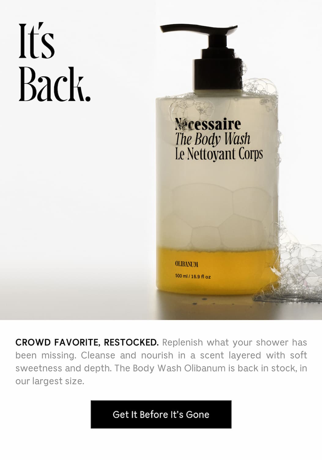 CROWD FAVORITE, RESTOCKED. Replenish what your shower has been missing. Cleanse and nourish in a scent layered with soft sweetness and depth. The Body Wash Olibanum is back in stock, in our largest size. [ Get It Before It's Gone ]