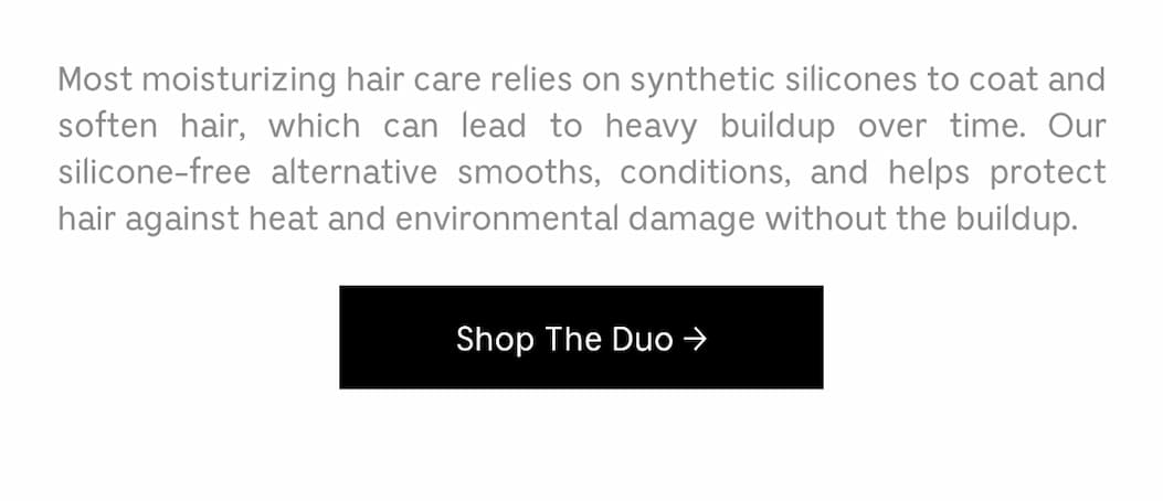 Most moisturizing hair care relies on synthetic silicones to coat and soften hair, which can lead to heavy buildup over time. Our silicone-free alternative smooths, conditions, and helps protect hair against heat and environmental damage without the buildup. [ Shop The Duo ]
