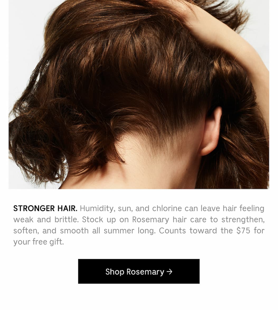 STRONGER HAIR. Humidity, sun, and chlorine can leave hair feeling weak and brittle. Stock up on Rosemary hair care to strengthen, soften, and smooth all summer long. Counts toward the $75 for your free gift. [ Shop Rosemary ]