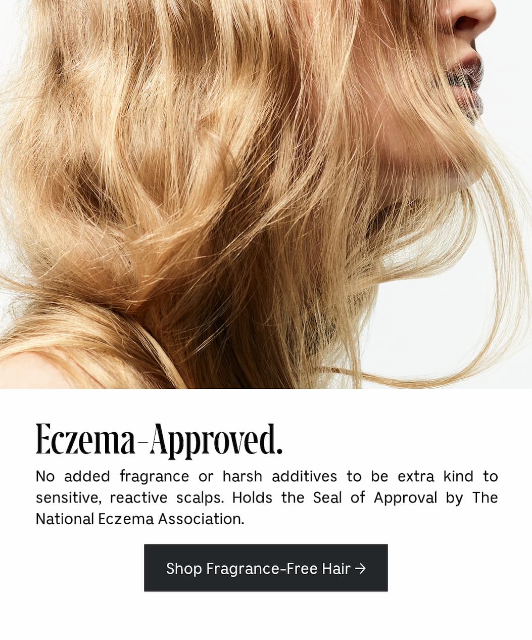 Eczema-Approved. No added fragrance or harsh additives to be extra kind to sensitive, reactive scalps. Holds the Seal of Approval by The National Eczema Association. Shop Fragrance-Free Hair
