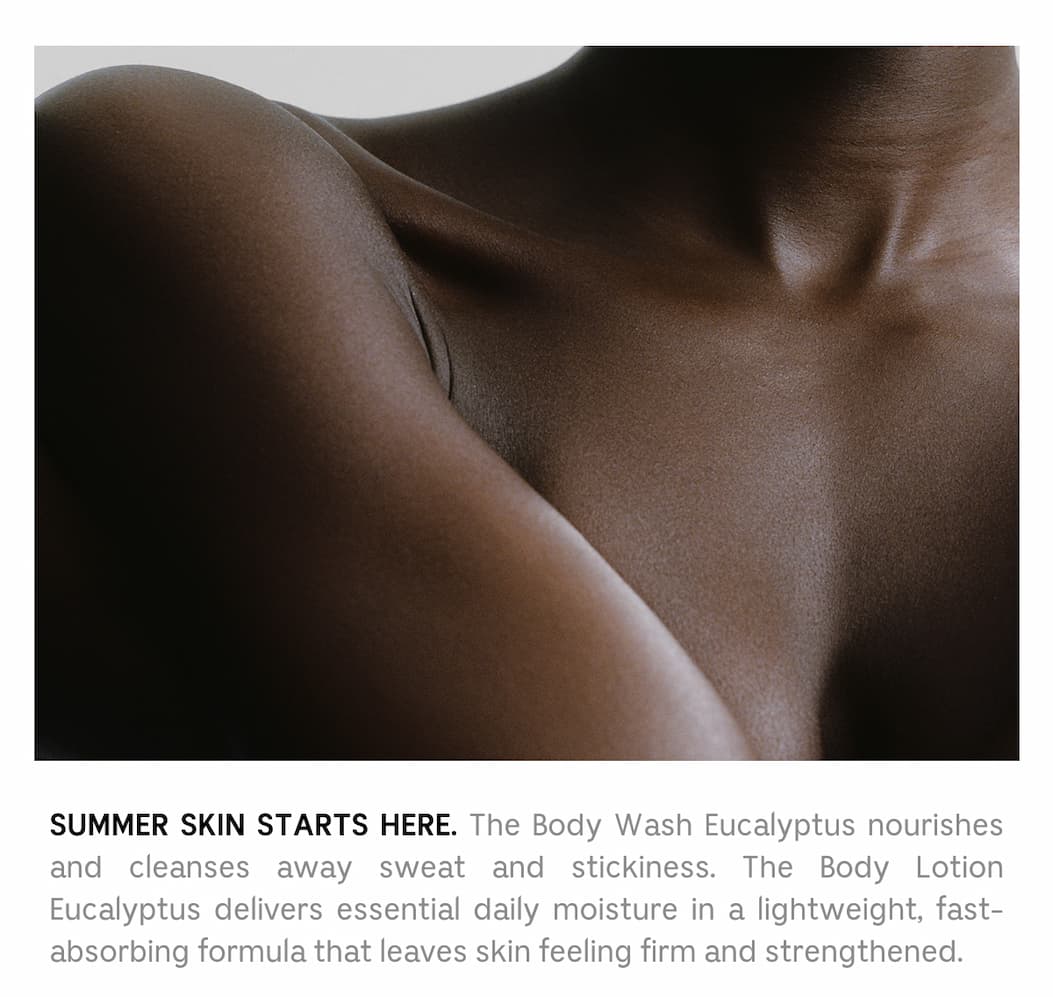 SUMMER SKIN STARTS HERE. The Body Wash Eucalyptus nourishes and cleanses away sweat and stickiness. The Body Lotion Eucalyptus delivers essential daily moisture in a lightweight, fast-absorbing formula that leaves skin feeling firm and strengthened.