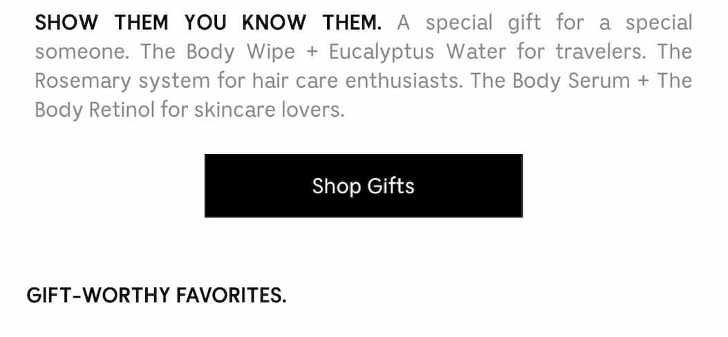 SHOW THEM YOU KNOW THEM. A special gift for a special someone. The Body Wipe + Eucalyptus Water for travelers. The Rosemary system for hair care enthusiasts. The Body Serum + The Body Retinol for skincare lovers. Shop Gifts